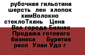 рубочная гильотина шерсть, лен, хлопок, химВолокно, стеклоТкань › Цена ­ 100 - Все города Бизнес » Продажа готового бизнеса   . Бурятия респ.,Улан-Удэ г.